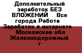 Дополнительный заработок БЕЗ ВЛОЖЕНИЙ! - Все города Работа » Заработок в интернете   . Московская обл.,Железнодорожный г.